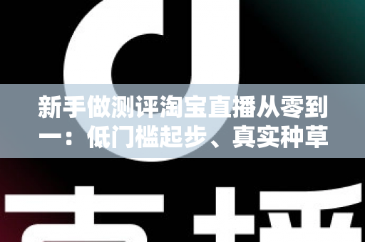 新手做测评淘宝直播从零到一：低门槛起步、真实种草与快速变现的完整实操指南