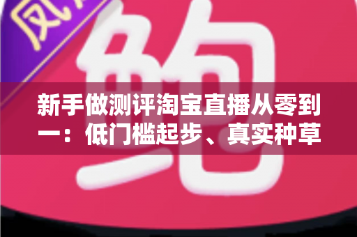 新手做测评淘宝直播从零到一：低门槛起步、真实种草与快速变现的完整实操指南