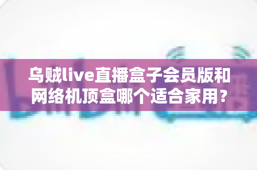 乌贼live直播盒子会员版和网络机顶盒哪个适合家用？一文看懂家用电视盒子的正确选择