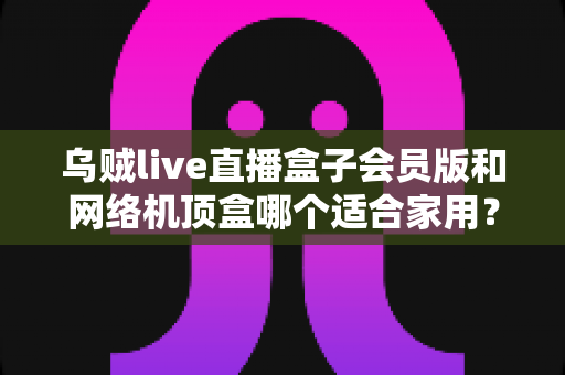 乌贼live直播盒子会员版和网络机顶盒哪个适合家用？一文看懂家用电视盒子的正确选择