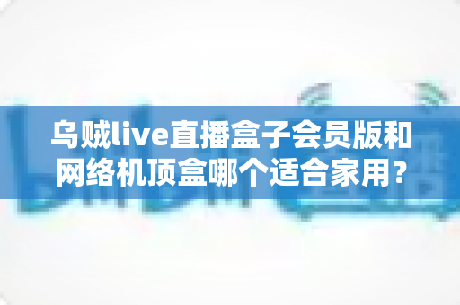 乌贼live直播盒子会员版和网络机顶盒哪个适合家用？一文看懂家用电视盒子的正确选择