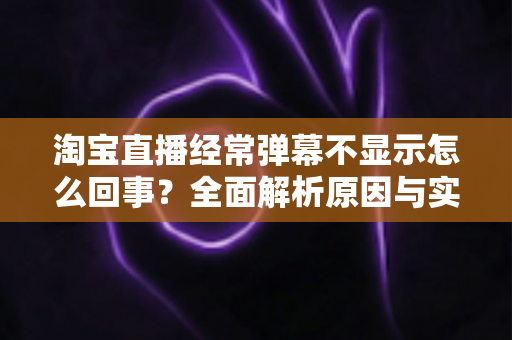 淘宝直播经常弹幕不显示怎么回事？全面解析原因与实用解决方法指南