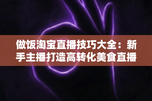 做饭淘宝直播技巧大全:新手主播打造高转化美食直播间的实战秘籍 做饭淘宝直播技巧大全:新手主播打造高转化美食直播间的实战秘籍