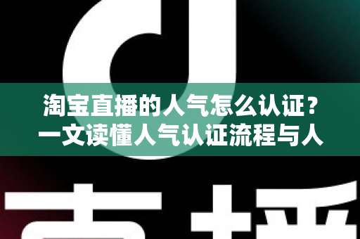 淘宝直播的人气怎么认证？一文读懂人气认证流程与人气提升全攻略