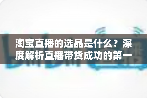 淘宝直播的选品是什么？深度解析直播带货成功的第一把钥匙