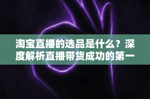 淘宝直播的选品是什么？深度解析直播带货成功的第一把钥匙