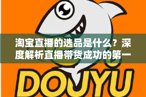 淘宝直播的选品是什么？深度解析直播带货成功的第一把钥匙