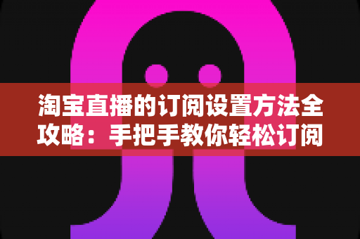 淘宝直播的订阅设置方法全攻略：手把手教你轻松订阅直播间，不错过任何精彩内容与优惠