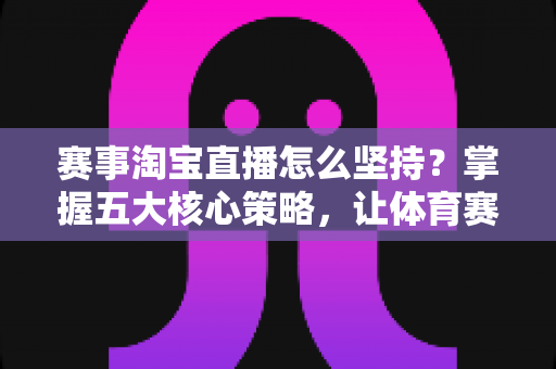 赛事淘宝直播怎么坚持？掌握五大核心策略，让体育赛事直播间长期稳定运营与变现