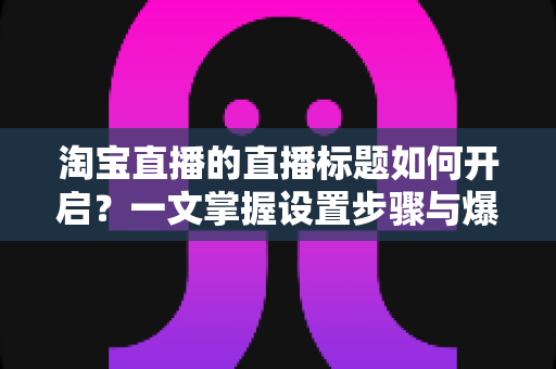 淘宝直播的直播标题如何开启?一文掌握设置步骤与爆款标题打造技巧 淘宝直播的直播标题如何开启?一文掌握设置步骤与爆款标题打造技巧