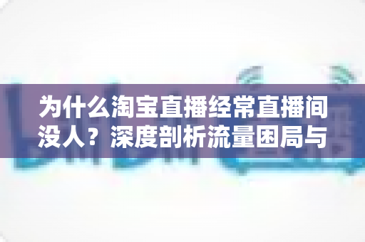 为什么淘宝直播经常直播间没人？深度剖析流量困局与实战破局指南