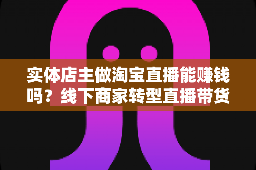 实体店主做淘宝直播能赚钱吗?线下商家转型直播带货的全景分析与实战指南 实体店主做淘宝直播能赚钱吗?线下商家转型直播带货的全景分析与实战指南