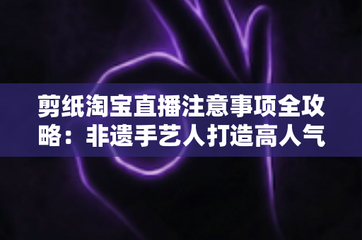 剪纸淘宝直播注意事项全攻略:非遗手艺人打造高人气、高转化直播间的实用指南 剪纸淘宝直播注意事项全攻略:非遗手艺人打造高人气、高转化直播间的实用指南