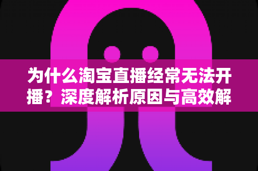 为什么淘宝直播经常无法开播?深度解析原因与高效解决方案全攻略 为什么淘宝直播经常无法开播?深度解析原因与高效解决方案全攻略