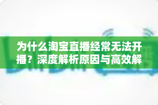 为什么淘宝直播经常无法开播?深度解析原因与高效解决方案全攻略 为什么淘宝直播经常无法开播?深度解析原因与高效解决方案全攻略