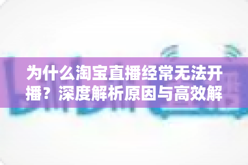 为什么淘宝直播经常无法开播？深度解析原因与高效解决方案全攻略