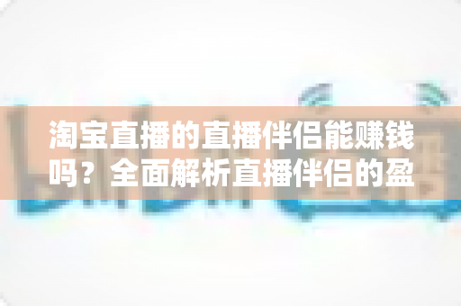 淘宝直播的直播伴侣能赚钱吗?全面解析直播伴侣的盈利模式、收入水平与职业前景 淘宝直播的直播伴侣能赚钱吗?全面解析直播伴侣的盈利模式、收入水平与职业前景