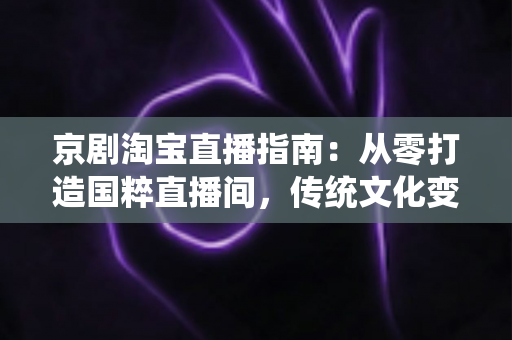 京剧淘宝直播指南：从零打造国粹直播间，传统文化变现全攻略