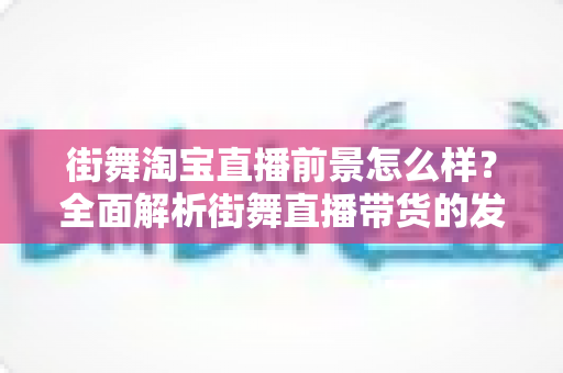街舞淘宝直播前景怎么样？全面解析街舞直播带货的发展机遇、变现模式与未来趋势