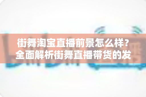 街舞淘宝直播前景怎么样？全面解析街舞直播带货的发展机遇、变现模式与未来趋势