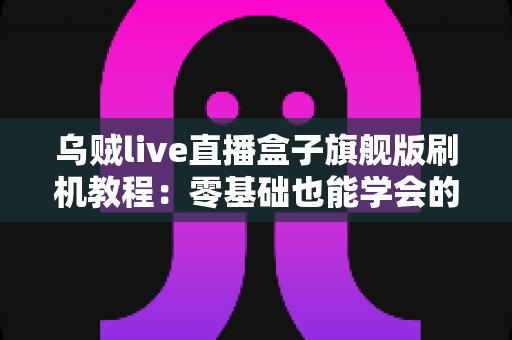 乌贼live直播盒子旗舰版刷机教程：零基础也能学会的安全刷机全流程指南