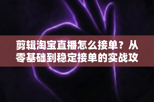 剪辑淘宝直播怎么接单？从零基础到稳定接单的实战攻略与渠道全解
