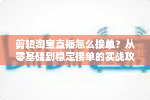 剪辑淘宝直播怎么接单？从零基础到稳定接单的实战攻略与渠道全解