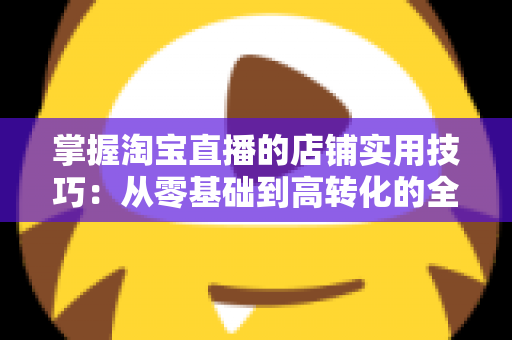掌握淘宝直播的店铺实用技巧:从零基础到高转化的全流程运营指南 掌握淘宝直播的店铺实用技巧:从零基础到高转化的全流程运营指南