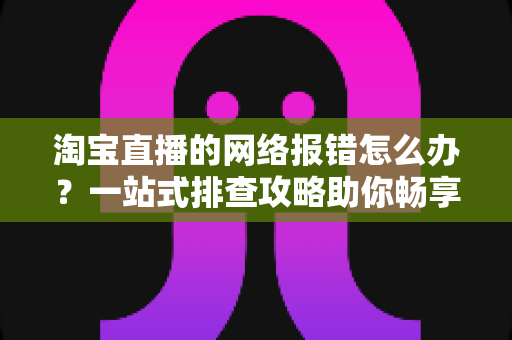 淘宝直播的网络报错怎么办？一站式排查攻略助你畅享直播不卡顿