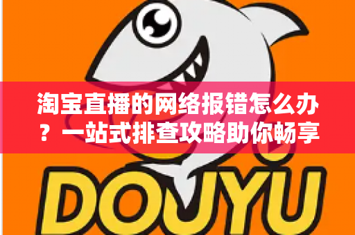 淘宝直播的网络报错怎么办？一站式排查攻略助你畅享直播不卡顿