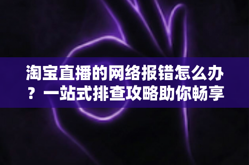 淘宝直播的网络报错怎么办？一站式排查攻略助你畅享直播不卡顿