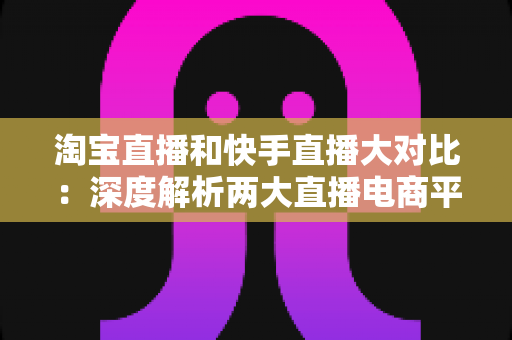 淘宝直播和快手直播大对比：深度解析两大直播电商平台，帮你找到最适合的主播与商家选择指南