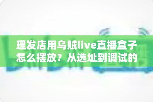 理发店用乌贼live直播盒子怎么摆放？从选址到调试的完整实战攻略