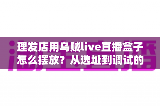 理发店用乌贼live直播盒子怎么摆放？从选址到调试的完整实战攻略