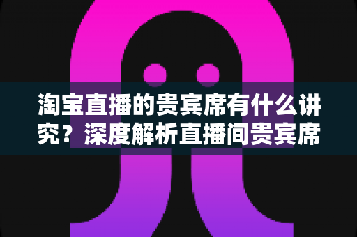 淘宝直播的贵宾席有什么讲究?深度解析直播间贵宾席的设置规则、礼仪细节与隐藏营销价值 淘宝直播的贵宾席有什么讲究?深度解析直播间贵宾席的设置规则、礼仪细节与隐藏营销价值