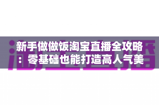 新手做做饭淘宝直播全攻略:零基础也能打造高人气美食直播间 新手做做饭淘宝直播全攻略:零基础也能打造高人气美食直播间