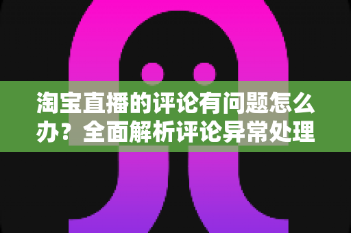 淘宝直播的评论有问题怎么办?全面解析评论异常处理与实用解决指南 淘宝直播的评论有问题怎么办?全面解析评论异常处理与实用解决指南