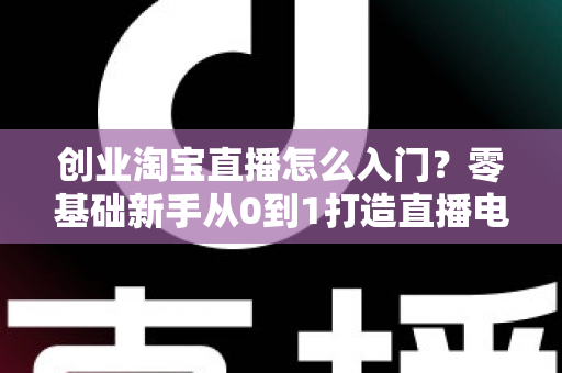 创业淘宝直播怎么入门?零基础新手从0到1打造直播电商生意的完整实操指南 创业淘宝直播怎么入门?零基础新手从0到1打造直播电商生意的完整实操指南