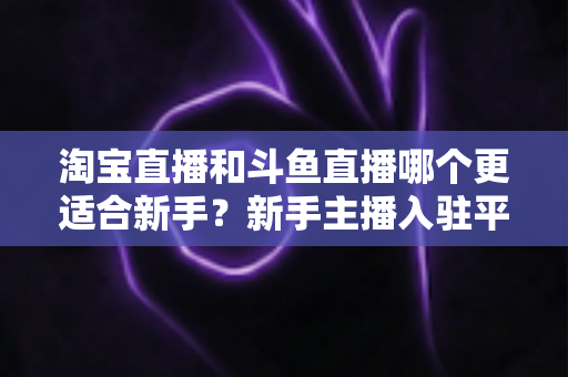 淘宝直播和斗鱼直播哪个更适合新手?新手主播入驻平台选择全攻略 淘宝直播和斗鱼直播哪个更适合新手?新手主播入驻平台选择全攻略