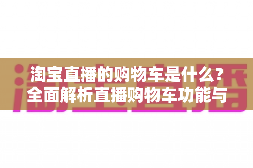 淘宝直播的购物车是什么？全面解析直播购物车功能与高效使用指南