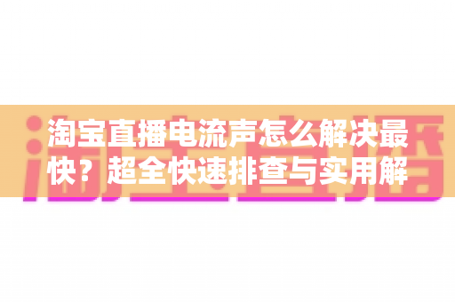 淘宝直播电流声怎么解决最快?超全快速排查与实用解决指南 淘宝直播电流声怎么解决最快?超全快速排查与实用解决指南