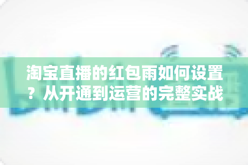 淘宝直播的红包雨如何设置？从开通到运营的完整实战指南