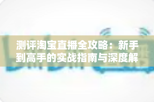 测评淘宝直播全攻略：新手到高手的实战指南与深度解析
