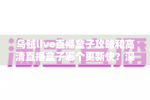 乌贼live直播盒子攻略和高清直播盒子哪个更新快？深度对比解析助你选对追剧神器