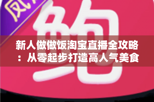 新人做做饭淘宝直播全攻略:从零起步打造高人气美食直播间的实战秘籍 新人做做饭淘宝直播全攻略:从零起步打造高人气美食直播间的实战秘籍