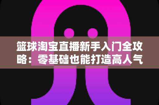 篮球淘宝直播新手入门全攻略:零基础也能打造高人气篮球用品直播间 篮球淘宝直播新手入门全攻略:零基础也能打造高人气篮球用品直播间