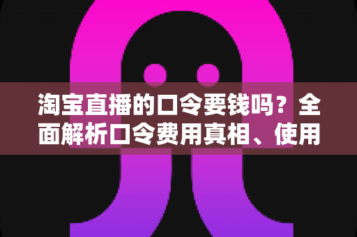 淘宝直播的口令要钱吗?全面解析口令费用真相、使用方法与防骗指南 淘宝直播的口令要钱吗?全面解析口令费用真相、使用方法与防骗指南