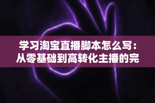 学习淘宝直播脚本怎么写：从零基础到高转化主播的完整实操指南