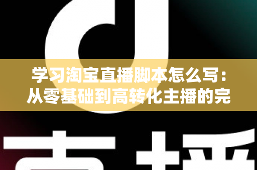 学习淘宝直播脚本怎么写：从零基础到高转化主播的完整实操指南