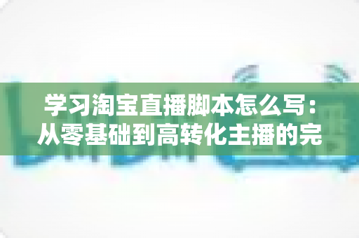 学习淘宝直播脚本怎么写：从零基础到高转化主播的完整实操指南